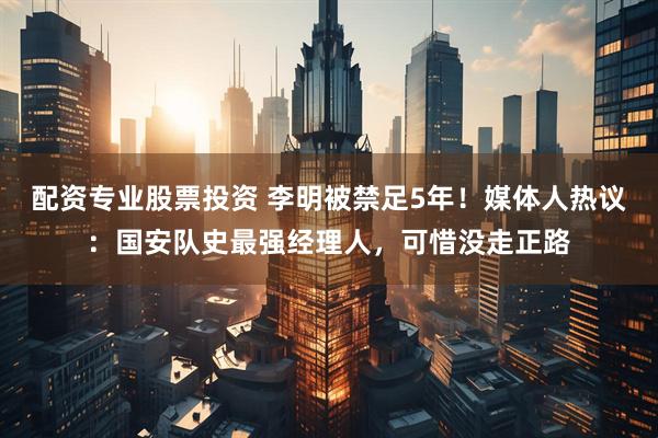 配资专业股票投资 李明被禁足5年！媒体人热议：国安队史最强经理人，可惜没走正路