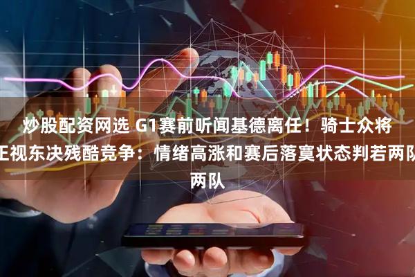 炒股配资网选 G1赛前听闻基德离任！骑士众将正视东决残酷竞争：情绪高涨和赛后落寞状态判若两队