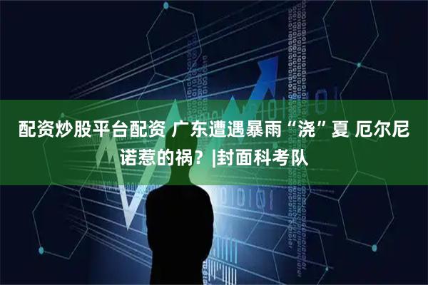 配资炒股平台配资 广东遭遇暴雨“浇”夏 厄尔尼诺惹的祸？|封面科考队