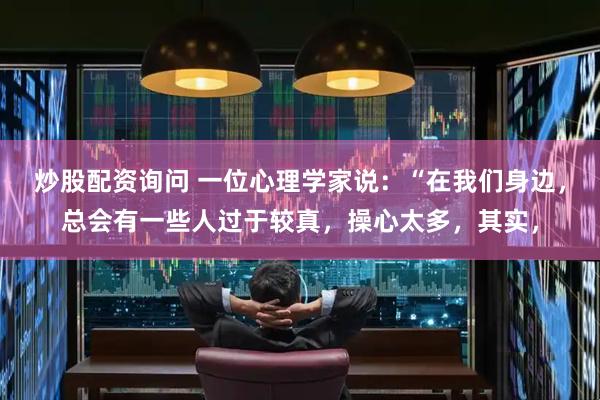炒股配资询问 一位心理学家说：“在我们身边，总会有一些人过于较真，操心太多，其实，