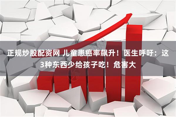 正规炒股配资网 儿童患癌率飙升！医生呼吁：这3种东西少给孩子吃！危害大
