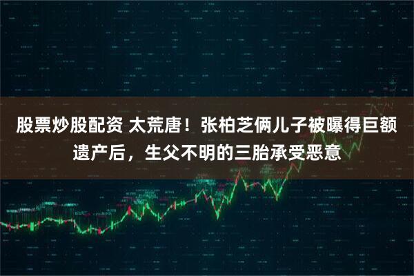 股票炒股配资 太荒唐！张柏芝俩儿子被曝得巨额遗产后，生父不明的三胎承受恶意