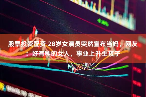 股票投资配资 28岁女演员突然宣布当妈，网友：好有种的女人，事业上升生孩子