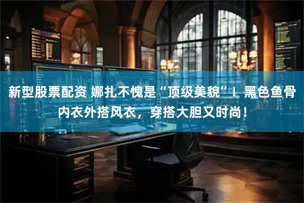 新型股票配资 娜扎不愧是“顶级美貌”！黑色鱼骨内衣外搭风衣，穿搭大胆又时尚！
