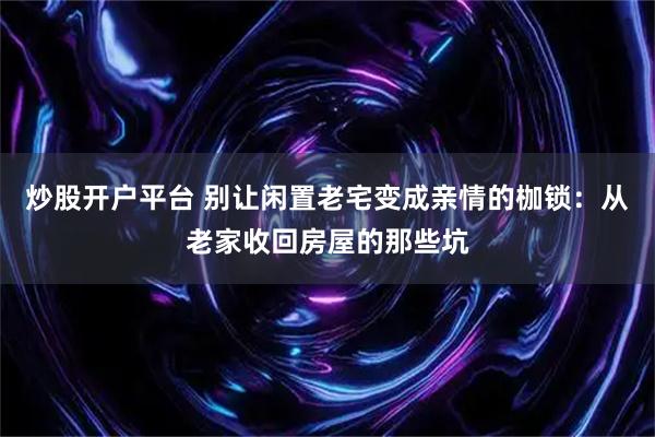 炒股开户平台 别让闲置老宅变成亲情的枷锁：从老家收回房屋的那些坑